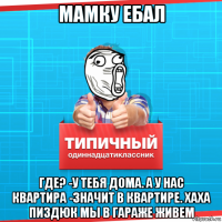 мамку ебал где? -у тебя дома. а у нас квартира -значит в квартире. хаха пиздюк мы в гараже живем