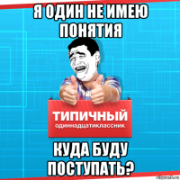 я один не имею понятия куда буду поступать?