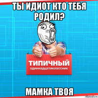 ты идиот кто тебя родил? мамка твоя