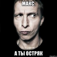 макс. а ты остряк