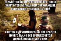 то чувство,когда человек по переписке знает о тебе больше,чем окружающие. понимаешь,а человек-то твой а потом с другими скучно. все вроде и ничего так,но все время хочется домой,пообщаться с ним.