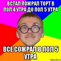 встал пожрал торт в пол 4 утра до пол 5 утра все сожрал в пол 5 утра