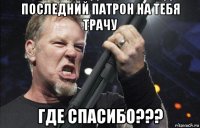 последний патрон на тебя трачу где спасибо???