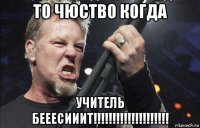 то чюство когда учитель бееесииит!!!!!!!!!!!!!!!!!!!!