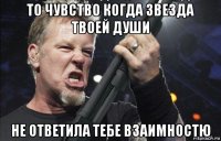 то чувство когда звезда твоей души не ответила тебе взаимностю