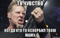 то чувство когда кто то оскорбил твою маму