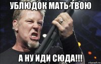 ублюдок мать твою а ну иди сюда!!!