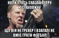 коли хтось сказав петру юстаховичу що він не тренер і взагалі не вміє грати футбол