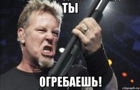 ты огребаешь!