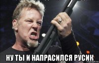  ну ты и напрасился русик