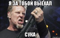 я за тобой выехал сука