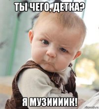 ты чего, детка? я музиииик!