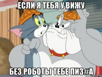 если я тебя у вижу без роботы тебе пиз#a