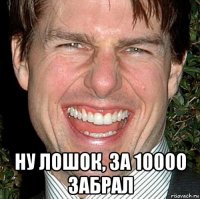  ну лошок, за 10000 забрал