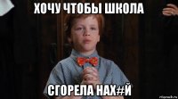 хочу чтобы школа сгорела нах#й