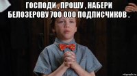 господи , прошу , набери белозерову 700 000 подписчиков . 