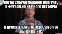 когда собрал пацанов поиграть в футбол,но не у кого нет мяча и просите какого-то малого что бы он вынес