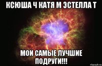 ксюша ч катя м эстелла т мои самые лучшие подруги!!!