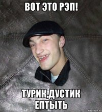 вот это рэп! турик,дустик ептыть