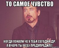 то самое чувство когда узнали чё у тебя сегодня др. а вчера ты всех предупредил!!