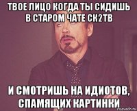 твое лицо когда ты сидишь в старом чате ск2тв и смотришь на идиотов, спамящих картинки