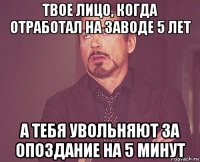 твое лицо, когда отработал на заводе 5 лет а тебя увольняют за опоздание на 5 минут