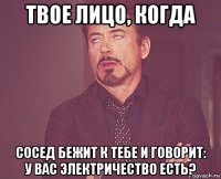 твое лицо, когда сосед бежит к тебе и говорит: у вас электричество есть?