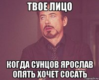 твое лицо когда сунцов ярослав опять хочет сосать