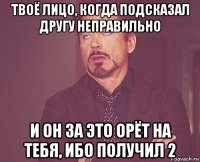 твоё лицо, когда подсказал другу неправильно и он за это орёт на тебя, ибо получил 2