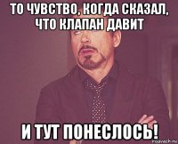 то чувство, когда сказал, что клапан давит и тут понеслось!