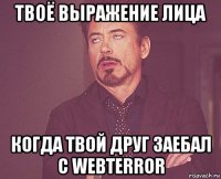 твоё выражение лица когда твой друг заебал с webterror