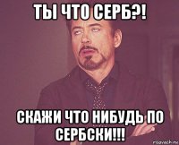 ты что серб?! скажи что нибудь по сербски!!!