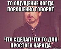 то ощущение когда порошенко говорит что сделал что то для простого народа