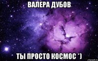 валера дубов ты просто космос *)