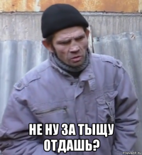  не ну за тыщу отдашь?