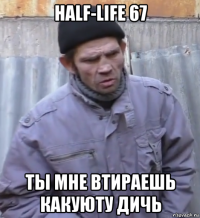 half-life 67 ты мне втираешь какуюту дичь