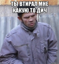 ты втирал мне какую то дич 