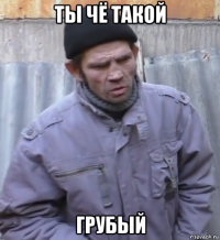 ты чё такой грубый