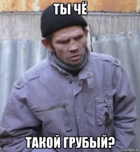 ты чё такой грубый?