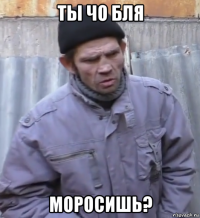 ты чо бля моросишь?