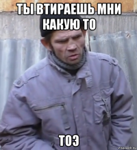 ты втираешь мни какую то тоэ