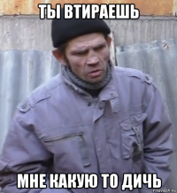 ты втираешь мне какую то дичь