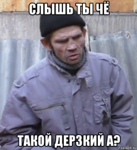 слышь ты чё такой дерзкий а?