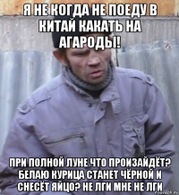 я не когда не поеду в китай какать на агароды! при полной луне что произайдёт? белаю курица станет чёрной и снесёт яйцо? не лги мне не лги