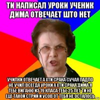 ти написал уроки ученик дима отвечает што нет училки отвечает а хти срака сучая падло не учил всегда уроки а хти срака дима я тебе виганю из 19 класа тебе 25 лет ти не еце такой стрий и усов от тебя не осталось