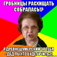 гробницы расхищать собралась!? а древнешумерский за тебя - дед пыхто будет учить?!