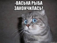 -васька рыба закончилась! ....