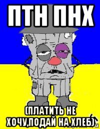 птн пнх (платить не хочу,подай на хлеб)