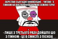 - верстаю сьогоднi книженцiю. - читаю: 'з гiмном на вустах попадали на землю героi' - лише з третього разу дойшло шо з гiмном - це в смислi з пiснею