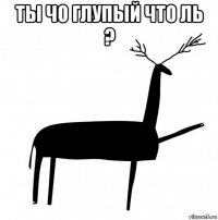 ты чо глупый что ль ? 